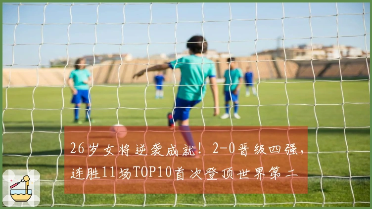 26岁女将逆袭成就！2-0晋级四强，连胜11场TOP10首次登顶世界第二