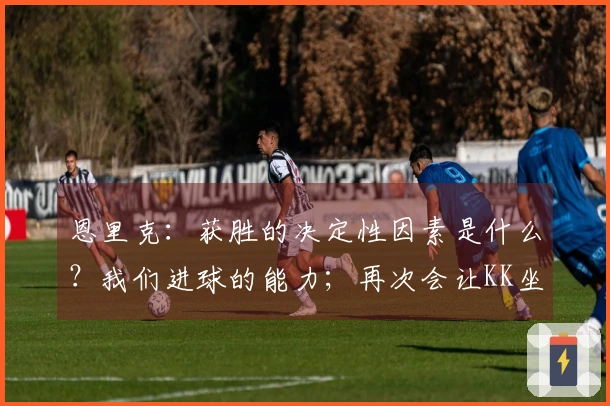 恩里克：获胜的决定性因素是什么？我们进球的能力；再次会让KK坐冷板凳