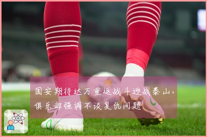 国安期待达万重返战斗迎战泰山，俱乐部强调不谈复仇问题