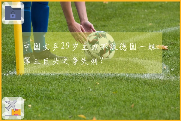 中国女乒29岁主力不敌德国一姐：第三巨头之争失利？