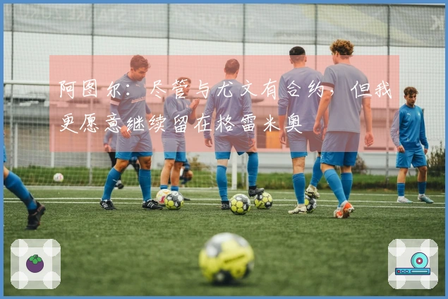 阿图尔：尽管与尤文有合约，但我更愿意继续留在格雷米奥