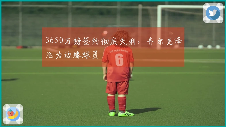 3650万镑签约彻底失利，齐尔克泽沦为边缘球员