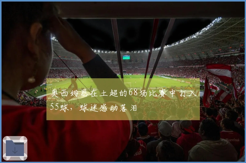 奥西姆恩在土超的68场比赛中打入55球，球迷感动落泪