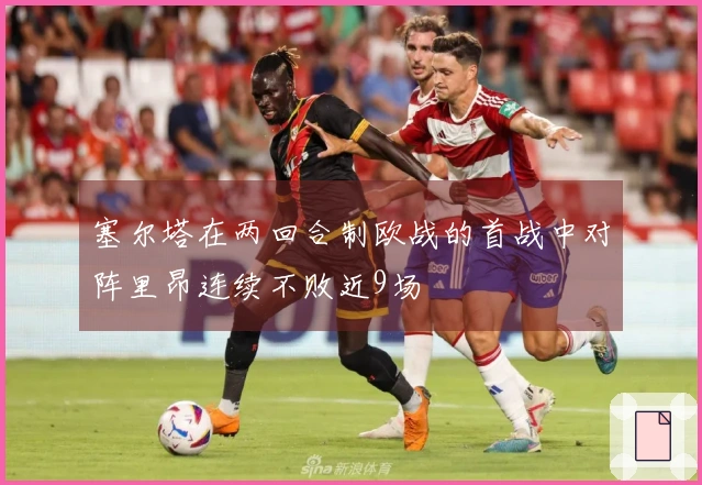 塞尔塔在两回合制欧战的首战中对阵里昂连续不败近9场
