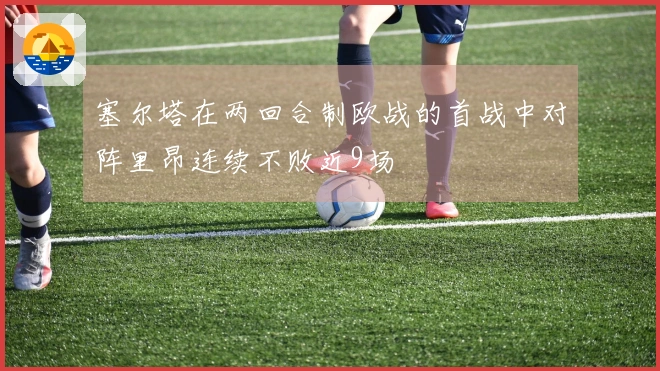 塞尔塔在两回合制欧战的首战中对阵里昂连续不败近9场