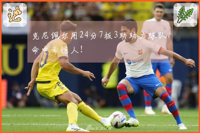 克尼佩尔用24分7板3助助力球队，命中率惊人！