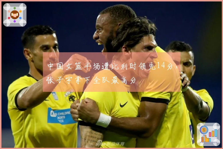 中国女篮半场遭比利时领先14分，张子宇拿下全队最高分
