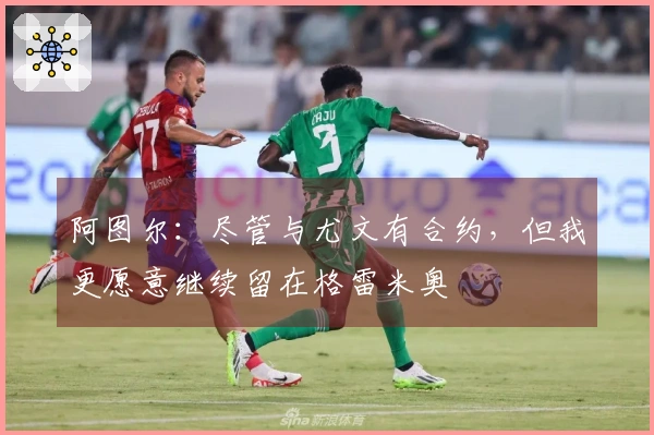 阿图尔：尽管与尤文有合约，但我更愿意继续留在格雷米奥