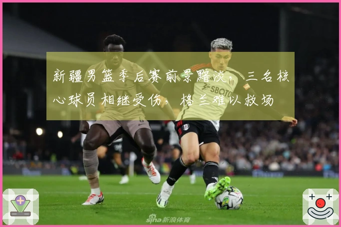 新疆男篮季后赛前景黯淡，三名核心球员相继受伤，格兰难以救场