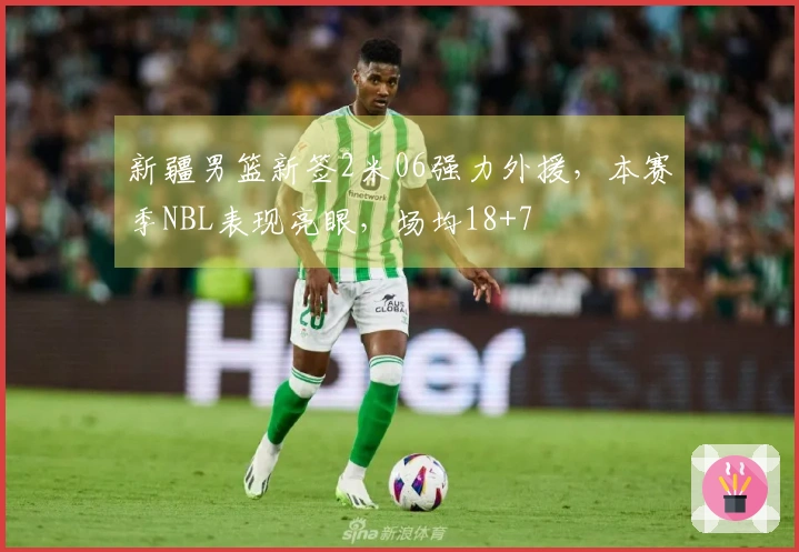 新疆男篮新签2米06强力外援，本赛季NBL表现亮眼，场均18+7