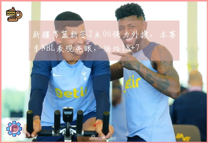 新疆男篮新签2米06强力外援，本赛季NBL表现亮眼，场均18+7