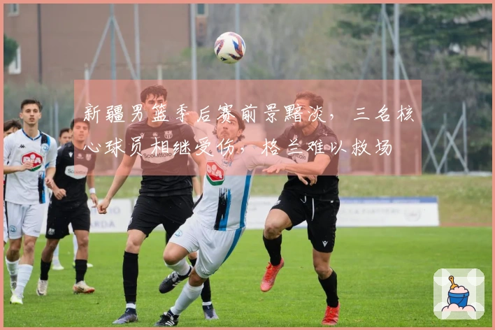 新疆男篮季后赛前景黯淡，三名核心球员相继受伤，格兰难以救场