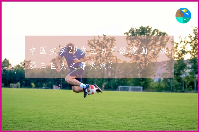 中国女乒29岁主力不敌德国一姐：第三巨头之争失利？