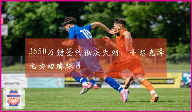 3650万镑签约彻底失利,齐尔克泽沦为边缘球员