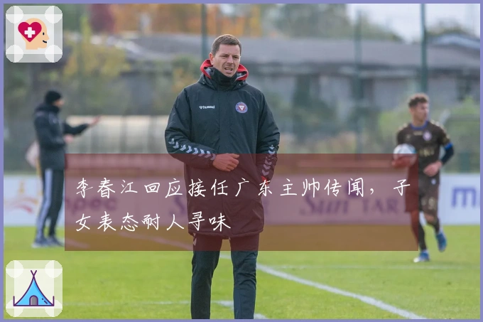 李春江回应接任广东主帅传闻，子女表态耐人寻味