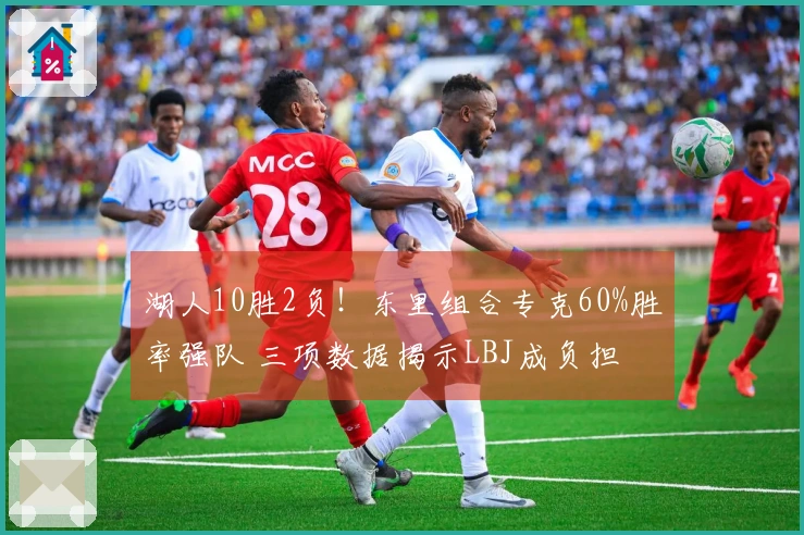 湖人10胜2负！东里组合专克60%胜率强队 三项数据揭示LBJ成负担