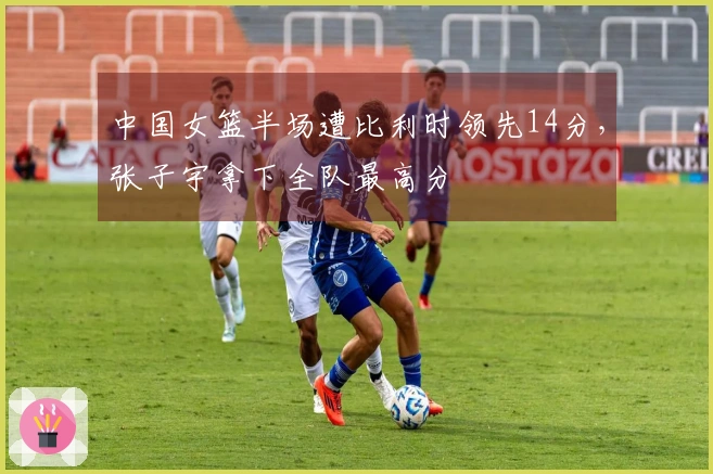 中国女篮半场遭比利时领先14分，张子宇拿下全队最高分
