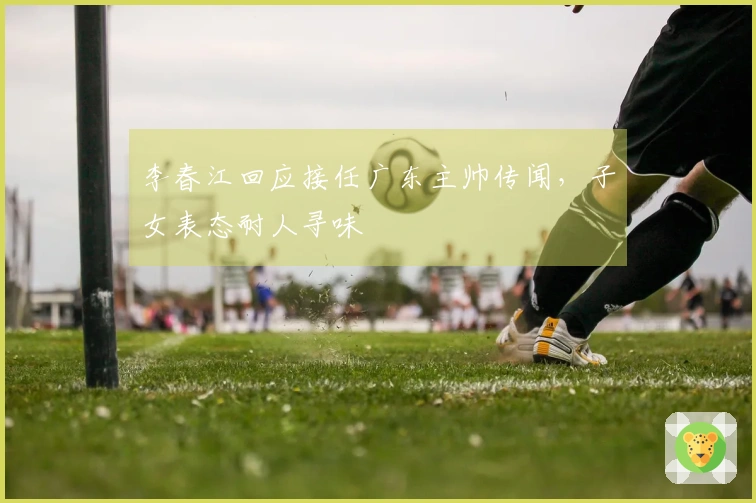 李春江回应接任广东主帅传闻，子女表态耐人寻味