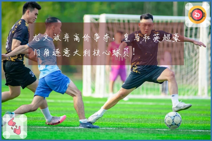 尤文放弃高价争夺，皇马和英超豪门角逐意大利核心球员！