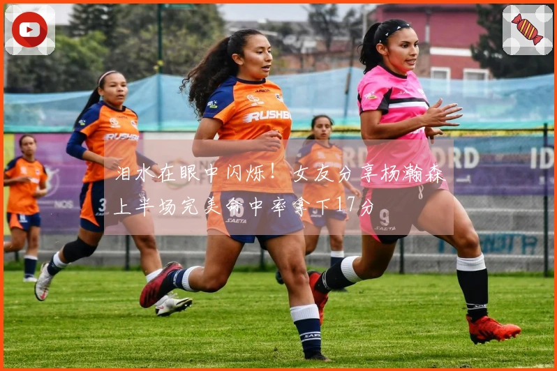 泪水在眼中闪烁！女友分享杨瀚森上半场完美命中率拿下17分