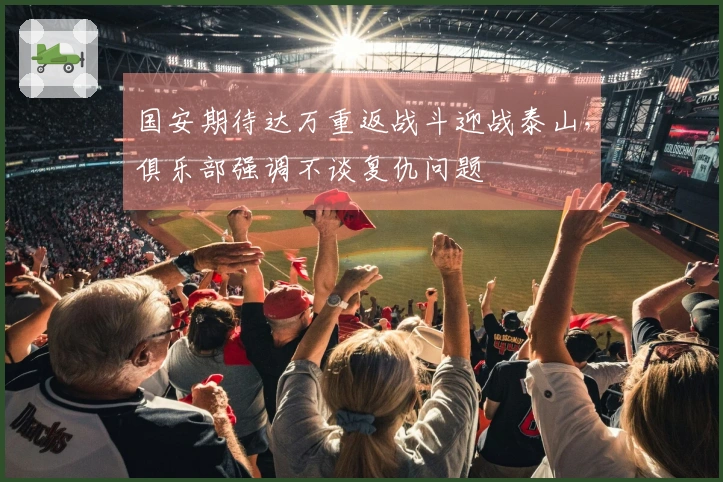 国安期待达万重返战斗迎战泰山,俱乐部强调不谈复仇问题