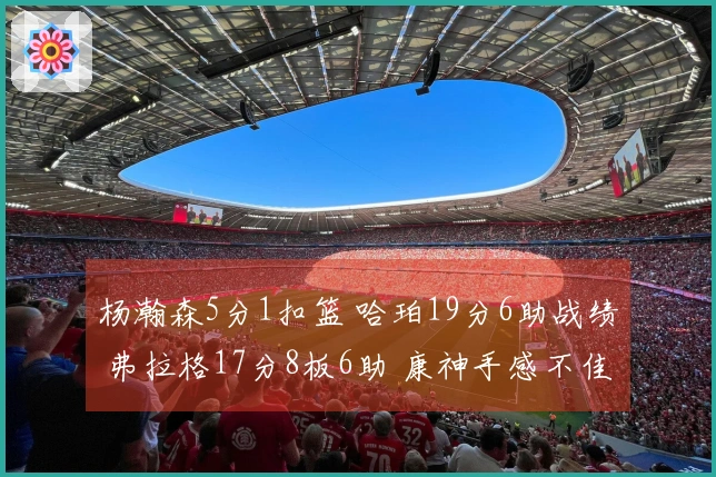 杨瀚森5分1扣篮 哈珀19分6助战绩 弗拉格17分8板6助 康神手感不佳