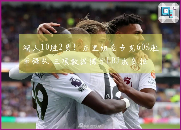 湖人10胜2负！东里组合专克60%胜率强队 三项数据揭示LBJ成负担