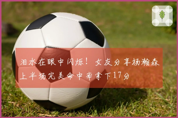 泪水在眼中闪烁!女友分享杨瀚森上半场完美命中率拿下17分