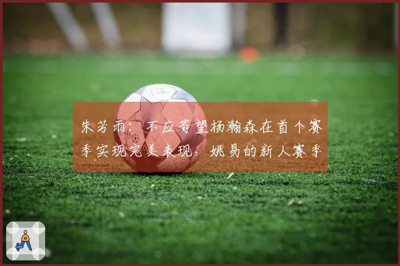 朱芳雨：不应寄望杨瀚森在首个赛季实现完美表现，姚易的新人赛季同样经历起伏