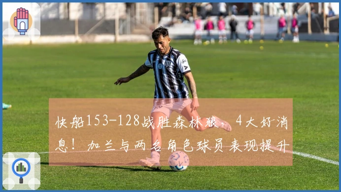 快船153-128战胜森林狼，4大好消息！加兰与两名角色球员表现提升，成为防守核心！